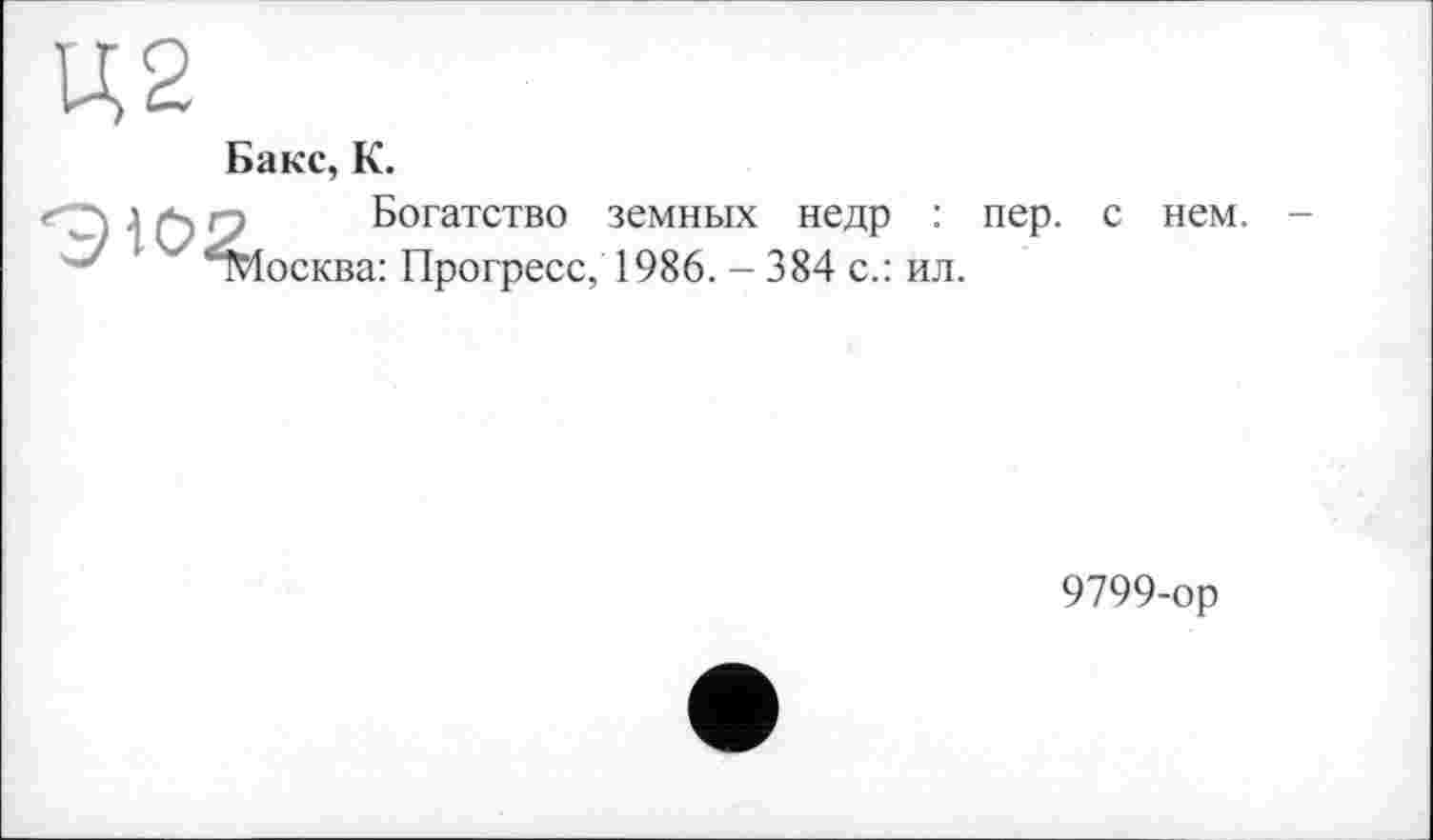 ﻿Ц2
Бакс, К.
Ж
Богатство земных недр : пер. с осква: Прогресс, 1986. - 384 с.: ил.
нем.
9799-ор